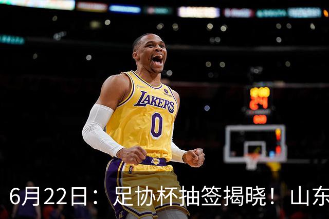 6月22日：足协杯抽签揭晓！山东泰山能否靠“神签”避开海港申花，逆袭卫冕？